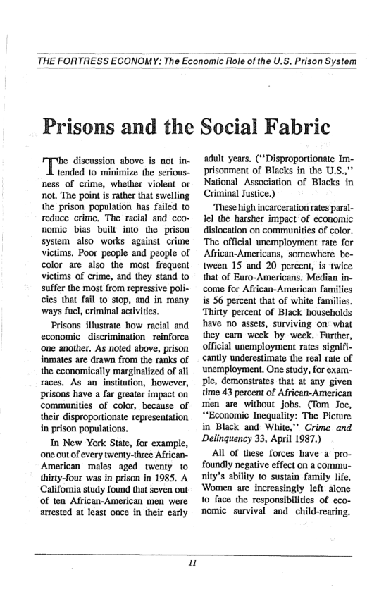 THE FORTRESS ECONOMY: The Economic Role of the U.S. Prison System  Prisons and the Social Fabric  discussion above is not in- tended 10 minimize the serious- ness of crime, whether violent or not. The point is rather that swelling the prison population has failed to reduce crime. The racial and eco- nomic bias built into the prison system also works against crime ictims, Poor people and people of color are also the most. frequent victims of crime, and they stand to suffer the most from repressive poli- cles that fail (0 stop, and in many ways fuel, criminal activities.  Prisons illustrate how racial and economic discriminationreinforce one another. As noted above, prison inmates are drawn from the ranks of the economically marginalized of all races. As an institution, however, prisons have a far greater impact on communities of color, because of their disproportionate representation in prison populations.  In New York State, for example, one outof every twenty-three African- American males aged twenty to thirty-four was in prison in 1985. A California study found that seven out of ten African-American men were amested at least once in their early  adult years. (“Disproportionate Im- prisonment of Blacks in the U.S.," National Association of Blacks in Criminal Justice.)  ‘These high incarceration rates paral- lel the harsher impact of economic dislocation on communities of color. The official unemployment rate for African-Americans, somewhere be- tween 15 and 20 percent, is twice that of Euro-Americans. Median in- come for African-American families is 56 percent that of white families. Thirty percent of Black households have 10 assets, surviving on what they eam week by week. Further, official unemployment rates signifi- cantly underestimate the real rate of unemployment. One study, for exam- ple, demonstrates that at any given time 43 percent of African-American men are without jobs. (Tom Jo, “*Economic Inequality: The Picture in Black and White,” Crime and Delinquency 33, April 1987.)  Al of these forces have a pro- foundly negative effect on a commu- nity’s ability (o sustain family life. Women are increasingly left alonc 10 face the responsibilities of eco- nomic survival and child-rearing.  u 